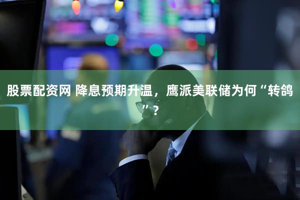 股票配资网 降息预期升温，鹰派美联储为何“转鸽”？