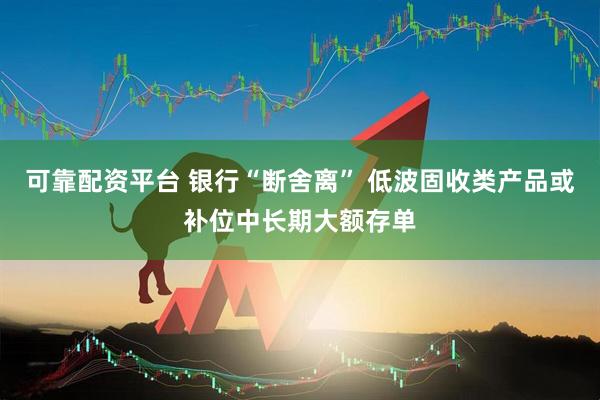 可靠配资平台 银行“断舍离” 低波固收类产品或补位中长期大额存单
