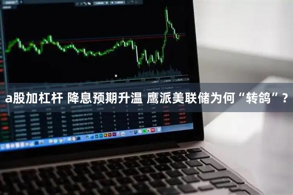 a股加杠杆 降息预期升温 鹰派美联储为何“转鸽”？