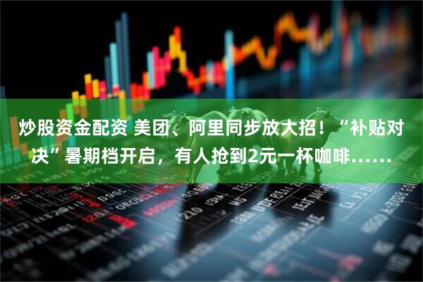 炒股资金配资 美团、阿里同步放大招！“补贴对决”暑期档开启，有人抢到2元一杯咖啡……