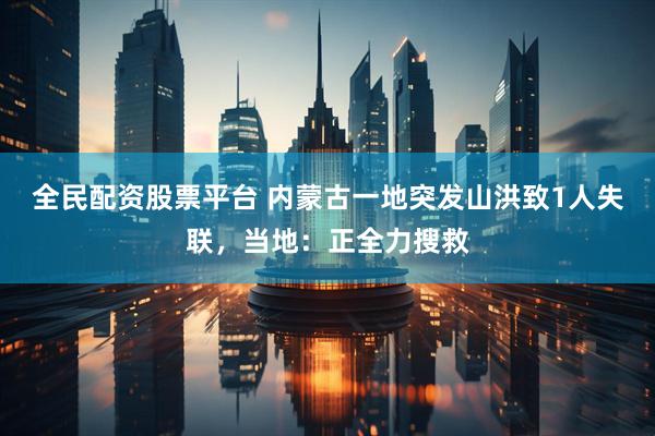 全民配资股票平台 内蒙古一地突发山洪致1人失联，当地：正全力搜救