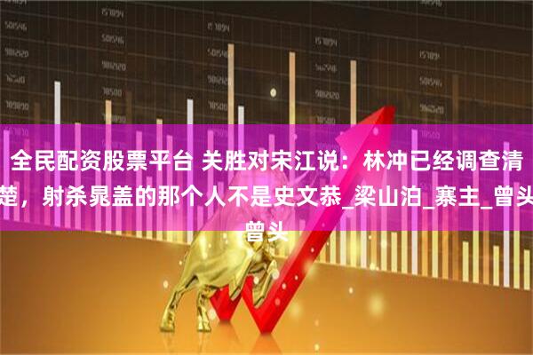 全民配资股票平台 关胜对宋江说：林冲已经调查清楚，射杀晁盖的那个人不是史文恭_梁山泊_寨主_曾头