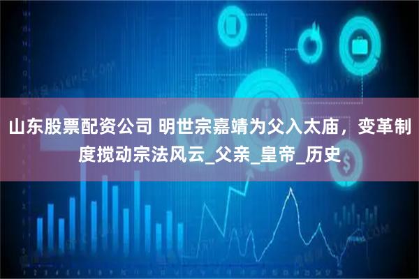 山东股票配资公司 明世宗嘉靖为父入太庙,变革制度搅动宗法风云_父亲_皇帝_历史