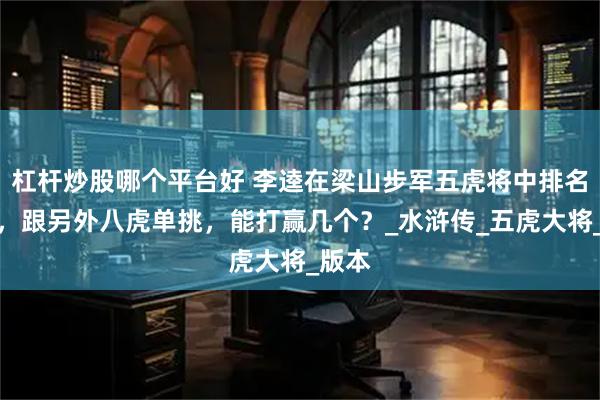 杠杆炒股哪个平台好 李逵在梁山步军五虎将中排名第四，跟另外八虎单挑，能打赢几个？_水浒传_五虎大将_版本