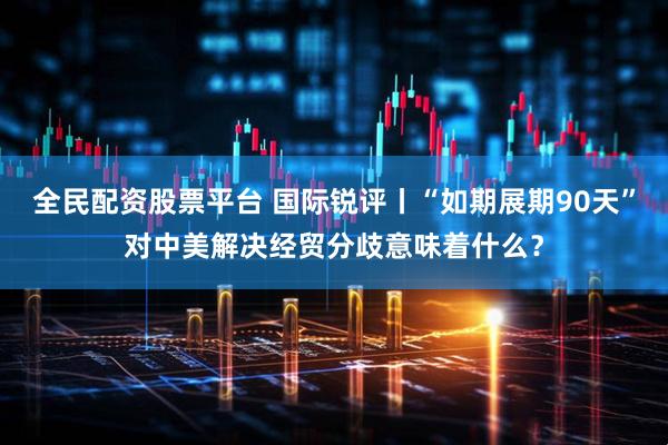 全民配资股票平台 国际锐评丨“如期展期90天”对中美解决经贸分歧意味着什么？