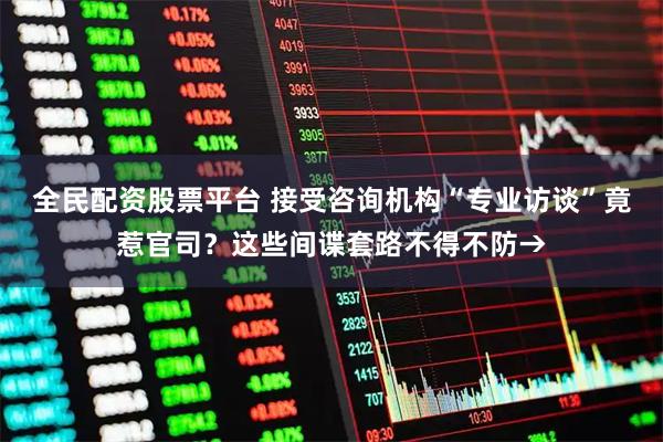 全民配资股票平台 接受咨询机构“专业访谈”竟惹官司?这些间谍套路不得不防→