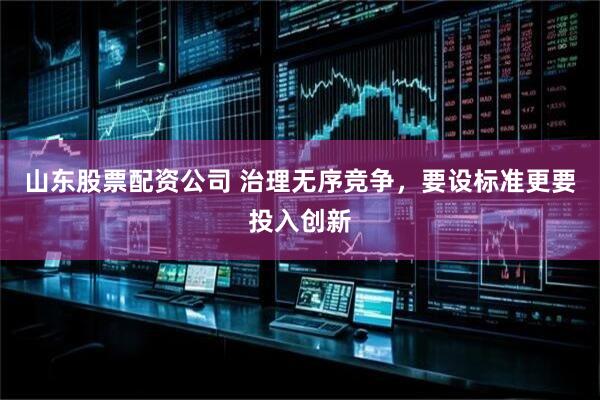 山东股票配资公司 治理无序竞争，要设标准更要投入创新