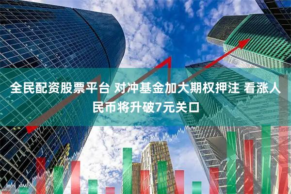 全民配资股票平台 对冲基金加大期权押注 看涨人民币将升破7元关口