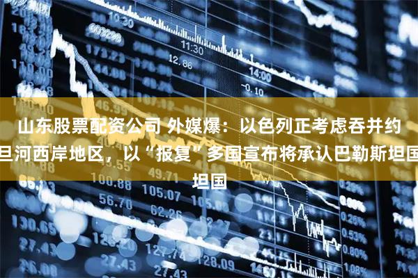 山东股票配资公司 外媒爆：以色列正考虑吞并约旦河西岸地区，以“报复”多国宣布将承认巴勒斯坦国