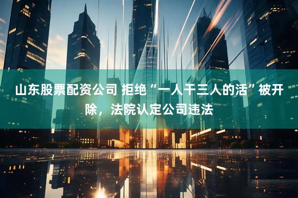 山东股票配资公司 拒绝“一人干三人的活”被开除，法院认定公司违法