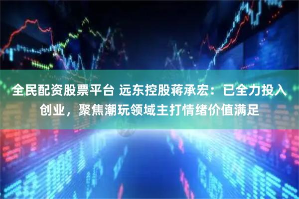 全民配资股票平台 远东控股蒋承宏：已全力投入创业，聚焦潮玩领域主打情绪价值满足