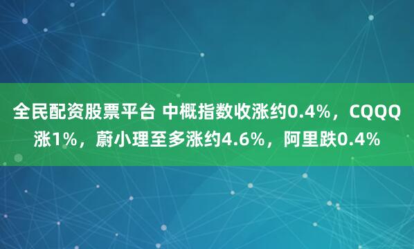全民配资股票平台 中概指数收涨约0.4%，CQQQ涨1%，蔚小理至多涨约4.6%，阿里跌0.4%