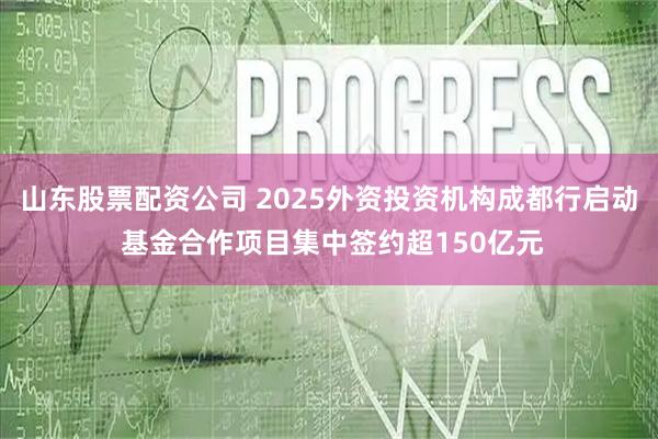 山东股票配资公司 2025外资投资机构成都行启动 基金合作项目集中签约超150亿元