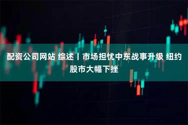 配资公司网站 综述丨市场担忧中东战事升级 纽约股市大幅下挫