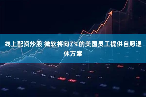 线上配资炒股 微软将向7%的美国员工提供自愿退休方案