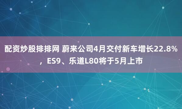 配资炒股排排网 蔚来公司4月交付新车增长22.8%，ES9、乐道L80将于5月上市