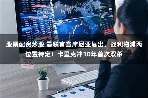 股票配资炒股 曼联官宣库尼亚复出，战利物浦两位置待定！卡里克冲10年首次双杀