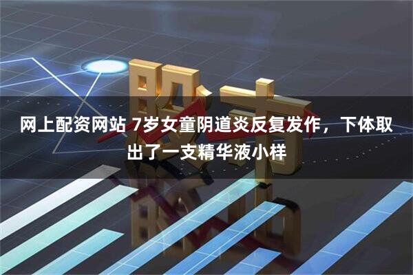 网上配资网站 7岁女童阴道炎反复发作，下体取出了一支精华液小样