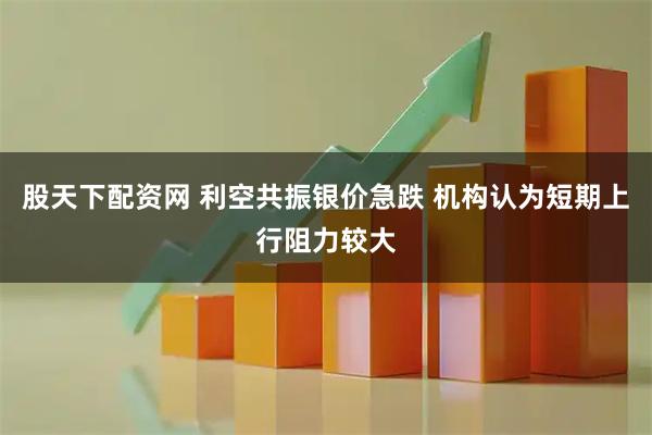 股天下配资网 利空共振银价急跌 机构认为短期上行阻力较大
